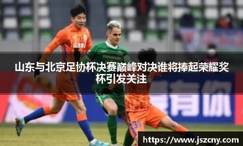 山东与北京足协杯决赛巅峰对决谁将捧起荣耀奖杯引发关注